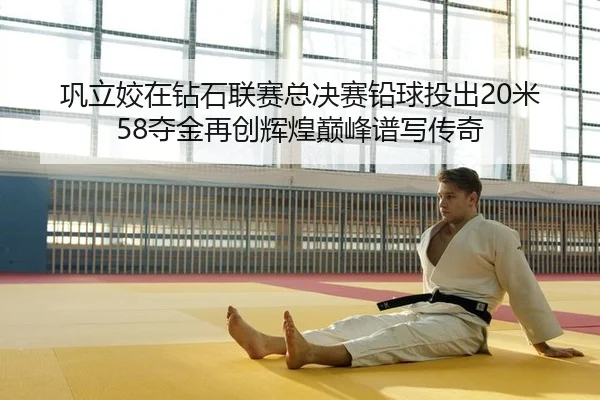 巩立姣在钻石联赛总决赛铅球投出20米58夺金再创辉煌巅峰谱写传奇 | PG
